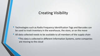Creating Visibility
• Technologies such as Radio Frequency Identification Tags and Barcodes can
be used to track inventory in the warehouse, the store, or on the move
• All data collected needs to be available to all members of the supply chain
•This data is collected in different Information Systems, some companies
are moving to the cloud
 