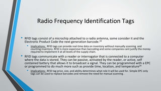 Radio Frequency Identification Tags
• RFID tags consist of a microchip attached to a radio antenna, some consider it and the
Electronic Product Code the next generation barcode.19
• Implications: RFID tags can provide real-time data on inventory without manually scanning and
counting inventory. RFID is more expensive than barcoding and some companies cant justify the money
required to implement it at all levels of the supply chain.
• RFID tags communicate with a reader or interrogator that is connected to a computer
where the data is stored. They can be passive, activated by the reader, or active, self
contained battery that allows it to broadcast a signal. They can be programmed with a EPC
or programmed to do much more such as provide time, location, and temperature24
• Implications: RFID tag price, size, and ability determines what role it will be used for. Simple EPC only
tags can be used to replace barcodes and remove the need for manual scanning .
 