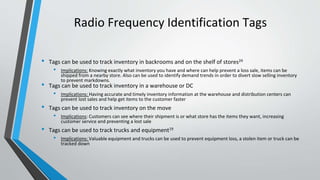 Radio Frequency Identification Tags
• Tags can be used to track inventory in backrooms and on the shelf of stores24
• Implications: Knowing exactly what inventory you have and where can help prevent a loss sale, items can be
shipped from a nearby store. Also can be used to identify demand trends in order to divert slow selling inventory
to prevent markdowns.
• Tags can be used to track inventory in a warehouse or DC
• Implications: Having accurate and timely inventory information at the warehouse and distribution centers can
prevent lost sales and help get items to the customer faster
• Tags can be used to track inventory on the move
• Implications: Customers can see where their shipment is or what store has the items they want, increasing
customer service and preventing a lost sale
• Tags can be used to track trucks and equipment19
• Implications: Valuable equipment and trucks can be used to prevent equipment loss, a stolen item or truck can be
tracked down
 