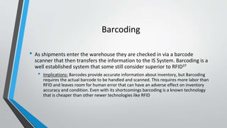 Barcoding
• As shipments enter the warehouse they are checked in via a barcode
scanner that then transfers the information to the IS System. Barcoding is a
well established system that some still consider superior to RFID37
• Implications: Barcodes provide accurate information about inventory, but Barcoding
requires the actual barcode to be handled and scanned. This requires more labor than
RFID and leaves room for human error that can have an adverse effect on inventory
accuracy and condition. Even with its shortcomings barcoding is a known technology
that is cheaper than other newer technologies like RFID
 