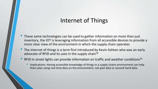 Internet of Things
• These same technologies can be used to gather information on more than just
inventory, the IOT is leveraging information from all accessible devices to provide a
more clear view of the environment in which the supply chain operates
• The internet of things is a term first introduced by Kevin Ashton who was an early
advocate of RFID and its uses in the supply chain18
• RFID in street lights can provide information on traffic and weather conditions24
• Implications: Having accessible knowledge of things in a supply chains environment can help
them plan using real time data on the environment, not past data or second hand data
 
