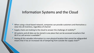 Information Systems and the Cloud
• When using a cloud-based network, companies can provide customers and themselves a
view into all inventory, regardless of channel
• Supply chains are looking to the cloud to answer the challenge of visibility20
• All systems and all data can be stored in one place that can be accessed anywhere that
Wi-Fi or cell service is available23
• Having all this valuable information in a non physical location that cannot be safeguarded
means that it has an increased risk of tampering from outside the supply chain38
 