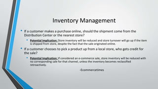 Inventory Management
• If a customer makes a purchase online, should the shipment come from the
Distribution Center or the nearest store?
• Potential Implication: Store inventory will be reduced and store turnover will go up if the item
is shipped from store, despite the fact that the sale originated online.
• If a customer chooses to pick a product up from a local store, who gets credit for
the sale?
• Potential Implication: If considered an e-commerce sale, store inventory will be reduced with
no corresponding sale for that channel, unless the inventory becomes reclassified
retroactively.
-Ecommercetimes
 