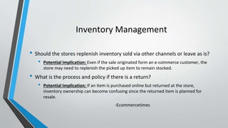Inventory Management
• Should the stores replenish inventory sold via other channels or leave as is?
• Potential Implication: Even if the sale originated form an e-commerce customer, the
store may need to replenish the picked up item to remain stocked.
• What is the process and policy if there is a return?
• Potential Implication: If an item is purchased online but returned at the store,
inventory ownership can become confusing since the returned item is planned for
resale.
-Ecommercetimes
 