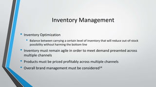 Inventory Management
• Inventory Optimization
• Balance between carrying a certain level of inventory that will reduce out-of-stock
possibility without harming the bottom line
• Inventory must remain agile in order to meet demand presented across
multiple channels
• Products must be priced profitably across multiple channels
• Overall brand management must be considered14
 