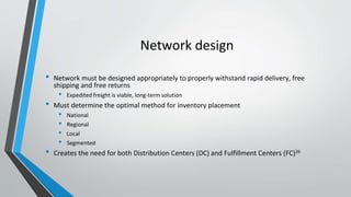 Network design
• Network must be designed appropriately to properly withstand rapid delivery, free
shipping and free returns
• Expedited freight is viable, long-term solution
• Must determine the optimal method for inventory placement
• National
• Regional
• Local
• Segmented
• Creates the need for both Distribution Centers (DC) and Fulfillment Centers (FC)26
 