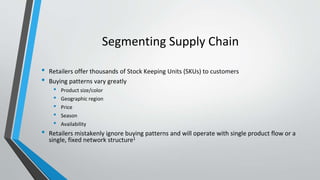 Segmenting Supply Chain
• Retailers offer thousands of Stock Keeping Units (SKUs) to customers
• Buying patterns vary greatly
• Product size/color
• Geographic region
• Price
• Season
• Availability
• Retailers mistakenly ignore buying patterns and will operate with single product flow or a
single, fixed network structure1
 