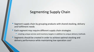 Segmenting Supply Chain
• Segment supply chain by grouping products with shared stocking, delivery
and fulfillment needs
• Each segment may require different supply chain strategies
• creating unique service and inventory targets in addition to unique delivery methods
• Segments should be created in order to achieve optimal stocking and
delivery performance while maintaining low operation cost1
 