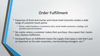 Order Fulfillment
• Expansion of brick-and-mortar and virtual retail channels creates a wide
range of customer touch points
• Stores, outlet locations, e-commerce sites, social media commerce, catalogs, and
possibly seasonal locations
• No matter where a customer makes their purchase, they expect fast, hassle-
free, flawless fulfillment.
• Increased focus on fulfillment means the supply chain plays a role that’s just
as important as the sales associates, merchandising managers, ect.17
 