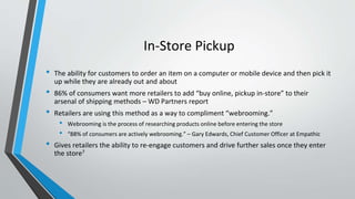 In-Store Pickup
• The ability for customers to order an item on a computer or mobile device and then pick it
up while they are already out and about
• 86% of consumers want more retailers to add “buy online, pickup in-store” to their
arsenal of shipping methods – WD Partners report
• Retailers are using this method as a way to compliment “webrooming.”
• Webrooming is the process of researching products online before entering the store
• “88% of consumers are actively webrooming.” – Gary Edwards, Chief Customer Officer at Empathic
• Gives retailers the ability to re-engage customers and drive further sales once they enter
the store7
 