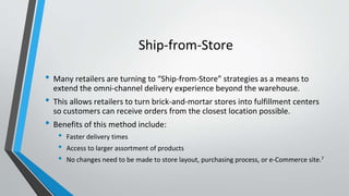 Ship-from-Store
• Many retailers are turning to “Ship-from-Store” strategies as a means to
extend the omni-channel delivery experience beyond the warehouse.
• This allows retailers to turn brick-and-mortar stores into fulfillment centers
so customers can receive orders from the closest location possible.
• Benefits of this method include:
• Faster delivery times
• Access to larger assortment of products
• No changes need to be made to store layout, purchasing process, or e-Commerce site.7
 