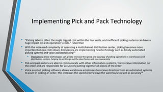 Implementing Pick and Pack Technology
• “Picking labor is often the single biggest cost within the four walls, and inefficient picking systems can have a
huge impact on a DC operation’s costs.” Silverman
• With the increased complexity of operating a multichannel distribution center, picking becomes more
important to keep costs down. Companies are implementing new technology such as totally automated
picking systems and voice assisted picking22
• Implications: these technologies can greatly increase the speed and accuracy of picking operations in warehouses and
distribution centers, helping to get things out the door faster and more accurately
• Pick and pack robots are able to communicate with other information system's, they receive information on
the order and are responsible for accurately putting together all pieces of the order
• Voice assisted picking software allows warehouse employees to receive direction from an automated systems
to assist in picking an order, this increases the speed orders leave the warehouse as well as accuracy28
 