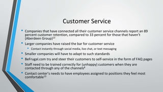 Customer Service
• Companies that have connected all their customer service channels report an 89
percent customer retention, compared to 33 percent for those that haven’t
(Aberdeen Group)13
• Larger companies have raised the bar for customer service
• Contact instantly through social media, live chat, or text messaging
• Smaller companies will have to adapt to such standards
• BeFrugal.com try and steer their customers to self-service in the form of FAQ pages
• Staff need to be trained correctly for (unhappy) customers when they are
contacted through any of the channels8
• Contact center’s needs to have employees assigned to positions they feel most
comfortable13
 
