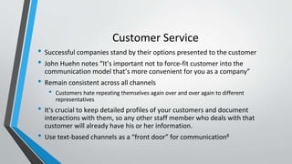 Customer Service
• Successful companies stand by their options presented to the customer
• John Huehn notes “It’s important not to force-fit customer into the
communication model that’s more convenient for you as a company”
• Remain consistent across all channels
• Customers hate repeating themselves again over and over again to different
representatives
• It's crucial to keep detailed profiles of your customers and document
interactions with them, so any other staff member who deals with that
customer will already have his or her information.
• Use text-based channels as a “front door” for communication8
 