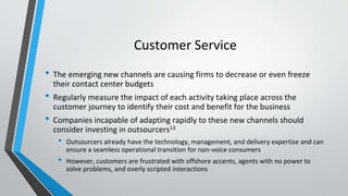 Customer Service
• The emerging new channels are causing firms to decrease or even freeze
their contact center budgets
• Regularly measure the impact of each activity taking place across the
customer journey to identify their cost and benefit for the business
• Companies incapable of adapting rapidly to these new channels should
consider investing in outsourcers13
• Outsourcers already have the technology, management, and delivery expertise and can
ensure a seamless operational transition for non-voice consumers
• However, customers are frustrated with offshore accents, agents with no power to
solve problems, and overly scripted interactions
 
