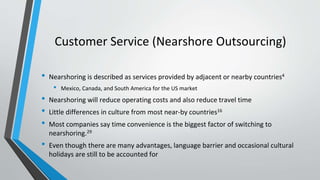 Customer Service (Nearshore Outsourcing)
• Nearshoring is described as services provided by adjacent or nearby countries4
• Mexico, Canada, and South America for the US market
• Nearshoring will reduce operating costs and also reduce travel time
• Little differences in culture from most near-by countries16
• Most companies say time convenience is the biggest factor of switching to
nearshoring.29
• Even though there are many advantages, language barrier and occasional cultural
holidays are still to be accounted for
 