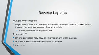 Reverse Logistics
Multiple Return Options
• Regardless of how the purchase was made, customers seek to make returns
through the most convenient channel possible.
• In-store, via carrier, via drop points, ect.
As a result…27
• On-line purchases may now be returned at any store location
• In-store purchases may be returned via carrier
• And so on..
 