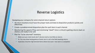 Reverse Logistics
Equipping your company for omni-channel return options
• All return locations must have the proper tools and data to disposition products quickly and
effectively
• Create a predetermined disposition plan for each item in each channel
• Monitoring the speed of flow and minimizing “dwell” time is critical to getting returns back on
shelves and ready to be sold
• Plan for “to be returned” inventory
• Make sure your stock levels don’t rely too much or too little on returns.
• Ex. You may show having plenty of stock, but it is all in the field awaiting returns
• Especially critical for high demand items where low stock = lost sale to a competitor
 