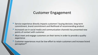 Customer Engagement
• Service experience directly impacts customers’ buying decision, long-term
commitment, brand commitment and likelihood of recommending product
• Increased use in social media and communication channels has presented new
points of contact with customer
• Must meet and engage customers on their terms in order to provide a quality
experience
• Customer experiences must be low-effort to retain customers and increase brand
perception39
 