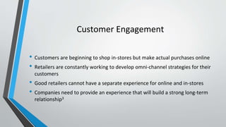 Customer Engagement
• Customers are beginning to shop in-stores but make actual purchases online
• Retailers are constantly working to develop omni-channel strategies for their
customers
• Good retailers cannot have a separate experience for online and in-stores
• Companies need to provide an experience that will build a strong long-term
relationship3
 