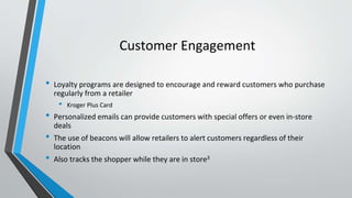 Customer Engagement
• Loyalty programs are designed to encourage and reward customers who purchase
regularly from a retailer
• Kroger Plus Card
• Personalized emails can provide customers with special offers or even in-store
deals
• The use of beacons will allow retailers to alert customers regardless of their
location
• Also tracks the shopper while they are in store3
 