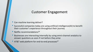 Customer Engagement
• Can machine learning deliver?
• Successful companies today are using artificial intelligence(AI) to benefit
their customer’s experience throughout their journey
• Netflix recommendations34
• Businesses are interacting internally by using omni-channel analytics to
answer questions as soon if not before they arise
• AT&T web platform for end-to-end processes27
 