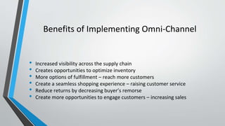 Benefits of Implementing Omni-Channel
• Increased visibility across the supply chain
• Creates opportunities to optimize inventory
• More options of fulfillment – reach more customers
• Create a seamless shopping experience – raising customer service
• Reduce returns by decreasing buyer’s remorse
• Create more opportunities to engage customers – increasing sales
 