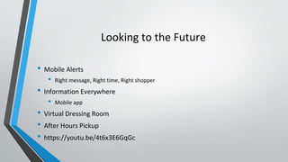 Looking to the Future
• Mobile Alerts
• Right message, Right time, Right shopper
• Information Everywhere
• Mobile app
• Virtual Dressing Room
• After Hours Pickup
• https://youtu.be/4t6x3E6GqGc
 