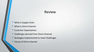 Review
• What is Supply Chain
• What is Omni-Channel
• Customer Expectations
• Challenges derived from Omni-Channel
• Strategies Implemented to meet Challenges
• Future of Omni-channel
 