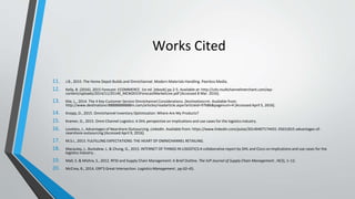 Works Cited
11. J.B., 2015. The Home Depot Builds and Omnichannel. Modern Materials Handling. Peerless Media.
12. Kelly, B. (2016). 2015 Forecast: ECOMMERCE. 1st ed. [ebook] pp.2-5. Available at: http://cdn.multichannelmerchant.com/wp-
content/uploads/2014/11/25140_MCM2015ForecastMarketLive.pdf [Accessed 8 Mar. 2016].
13. Klie, L., 2014. The 4 Key Customer Service Omnichannel Considerations. Destinationcrm. Available from:
http://www.destinationcr88888888888m.com/articles/readarticle.aspx?articleid=97686&pagenum=4 [Accessed April 5, 2016].
14. Knopp, D., 2015. Omnichannel Inventory Optimization: Where Are My Products?
15. Kramer, D., 2015. Omni Channel Logistics: A DHL perspective on implications and use cases for the logistics industry.
16. Loveless, J., Advantages of Nearshore Outsourcing. LinkedIn. Available from: https://www.linkedin.com/pulse/20140407174431-35631815-advantages-of-
nearshore-outsourcing [Accessed April 9, 2016].
17. M.S.I., 2013. FULFILLING EXPECTATIONS: THE HEART OF OMNICHANNEL RETAILING.
18. Macaulay, J., Buckalew, L. & Chung, G., 2015. INTERNET OF THINGS IN LOGISTICS:A collaborative report by DHL and Cisco on implications and use cases for the
logistics industry .
19. Mall, S. & Mishra, S., 2012. RFID and Supply Chain Management: A Brief Outline. The IUP Journal of Supply Chain Management , IX(3), 1–12.
20. McCrea, B., 2014. ERP'S Great Intersection. Logistics Management , pp.62–65.
 