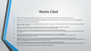 Works Cited
21. Miles, G., 2015. 8 ways warehousing technology can optimize omni-channel fulfillment for distributors. Central Penn Business Journal.
22. Napolitano, M., 2013. Warehouse and Distribution Center Management: Omni-channel distribution—Moving at the speed of “now.” Logistics Management .
23. Nexus, G.T., 2015. Enhance Omni Channel Visibility.
24. Novotny, A., David, L. and Csafor, H., 2015. Applying RFID technology in the retail industry – benefits and concerns from the consumer’s perspective. Amfiteatru
Economic, 17(39), pp. 615-631
25. Peterson, H., 2013. Wal-Mart Has An Army Of Robots That Pick And Pack Your Holiday Gifts. Business Insider. Available from:
http://www.businessinsider.com/wal-mart-warehouse-robots-2013-12 [Accessed April 19, 2016].
26. SBC, 2015. E-Commerce, Omnichannel Changing Supply Chain Network Design. Supply Chain Brain. Available from:
http://www.supplychainbrain.com/content/latest-content/single-article/article/e-commerce-omnichannel-changing-supply-chain-network-design/ [Accessed
April 1, 2016].
27. Solomon, M., Omnichannel Customer Experience: Expert Systems, 360 Degree Views And AI. Forbes. Available from:
http://www.forbes.com/sites/micahsolomon/2015/04/08/omnichannel-customer-experience-how-a-360-degree-view-of-customer-care-can-
help/#21dc0b5010e1 [Accessed April 12, 2016].
28. SupplyChainBrain, 2015. E-Commerce, Omnichannel Changing Supply Chain Network Design. SupplyChainBrain. Available from: http://scb-
reg.onecount.net/onecount/redirects/post-gateway.php?redirect=http://www.supplychainbrain.com/content/latest-content/single-article/article/e-commerce-
omnichannel-changing-supply-chain-network-design/ [Accessed April 3, 2016].
29. Tinti, G., 2009. Offshore Outsourcing: The Near-Shore Advantage Begins with Business Hours. CIO. Available from:
http://www.cio.com/article/2431458/outsourcing/offshore-outsourcing--the-near-shore-advantage-begins-with-business-hours.html [Accessed April 4, 2016].
30. Trunick, P.A., 2015. Moving to the Store as Warehouse. Material Handler And Logistics.
 