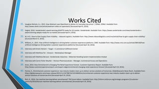Works Cited31. Vaughan-Nichols, S.J., 2015. How Walmart uses OpenStack to deliver its 'everyday low prices' | ZDNet. ZDNet. Available from:
http://www.zdnet.com/article/walmart-relies-on-openstack/ [Accessed April 6, 2016].
32. Veghel, 2016. Vanderlande's award-winning ADAPTO ready for US market. Vanderlande. Available from: https://www.vanderlande.com/news/vanderlande-s-
award-winning-adapto-ready-for-us-market [Accessed April 4, 2016].
33. W, H.O., How to Gain Supply Chain Visibility. - Inbound Logistics. Available from: http://www.inboundlogistics.com/cms/article/how-to-gain-supply-chain-visibility/
[Accessed March 4, 2016].
34. Williams, A., 2015. How artificial intelligence is driving better customer experience platforms. CMO. Available from: http://www.cmo.com.au/article/589158/how-
artificial-intelligence-driving-better-customer-experience-platforms/ [Accessed April 18, 2016].
35. Interview with Kristin Reinert – Target – E-commerce Fulfillment Center
36. Interview with Matthew Fei – Amazon – Marketplace Manager
37. Interview with Matthew Bersson -Vanderlande Industries – Materials Handling System Implementation Analyst
38. Interview with Carrie Fisher-Mueller – Horizon Pharmaceuticals – Manager, Commercial Access and Operations
39. Anon, 2014. How Omnichannel is Changing The Retail Experience Forever. Customer Experience Report. Available from:
http://www.customerexperiencereport.com/expert-edge/omnichannel-changing-retail-experience-forever/ [Accessed April 19, 2016].
40. Ponina, K., Omnichannel customer experience: two industry leaders team up to deliver service solutions of tomorrow. GlobeNewswire News Room. Available from:
https://globenewswire.com/news-release/2015/11/19/788743/10156820/en/omnichannel-customer-experience-two-industry-leaders-team-up-to-deliver-
service-solutions-of-tomorrow.html [Accessed April 19, 2016].
41. Rich, R., 2016. Can machine learning deliver omnichannel? TM Forum Inform. Available from: http://inform.tmforum.org/strategic-programs-2/customer-
centricity/2016/03/can-machine-learning-deliver-omnichannel/ [Accessed April 19, 2016]
 