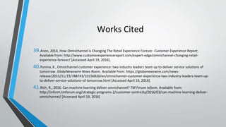 Works Cited
39.Anon, 2014. How Omnichannel is Changing The Retail Experience Forever. Customer Experience Report.
Available from: http://www.customerexperiencereport.com/expert-edge/omnichannel-changing-retail-
experience-forever/ [Accessed April 19, 2016].
40.Ponina, K., Omnichannel customer experience: two industry leaders team up to deliver service solutions of
tomorrow. GlobeNewswire News Room. Available from: https://globenewswire.com/news-
release/2015/11/19/788743/10156820/en/omnichannel-customer-experience-two-industry-leaders-team-up-
to-deliver-service-solutions-of-tomorrow.html [Accessed April 19, 2016].
41.Rich, R., 2016. Can machine learning deliver omnichannel? TM Forum Inform. Available from:
http://inform.tmforum.org/strategic-programs-2/customer-centricity/2016/03/can-machine-learning-deliver-
omnichannel/ [Accessed April 19, 2016]
 