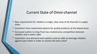 Current State of Omni-channel
• New requirement for retailers is single, clear view of all channels in supply
chain
• Customers have maximized options for quality products at the lowest price
• Increased outlets to shop from has created price competition between
retailers and e-tailers alike
• Customers now demand more options and are able to leverage retailers
against each other in order to receive the best value9
 