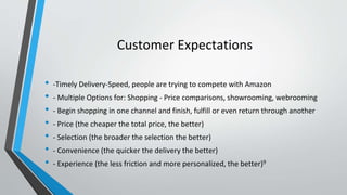 Customer Expectations
• -Timely Delivery-Speed, people are trying to compete with Amazon
• - Multiple Options for: Shopping - Price comparisons, showrooming, webrooming
• - Begin shopping in one channel and finish, fulfill or even return through another
• - Price (the cheaper the total price, the better)
• - Selection (the broader the selection the better)
• - Convenience (the quicker the delivery the better)
• - Experience (the less friction and more personalized, the better)9
 