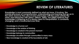REVIEW OF LITERATURES
Knowledge is most commonly defined as what we know. It involves ‘the
mental processes of comprehension, understanding and learning that go on in
the mind, however they also involve interaction with the world outside the
mind, and interaction with others’ (Wilson, 2002). Vat (2003) believes that
knowledge is intriguing as it is always open to interpretation, is constantly
changing, and is constructed over time.
• Knowledge is a human act
• Knowledge is the residue of thinking
• Knowledge is created in the present moment
• Knowledge belongs to communities
• Knowledge circulates through communities in many ways
• New knowledge is created at the boundaries of old.
 