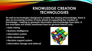 KNOWLEDGE CREATION
TECHNOLOGIES
As well as technologies designed to enable the sharing of knowledge, there is
also an increasing number of tools aimed at supporting the creation of
knowledge – helping to generate information and knowledge from data. A
few examples are briefly mentioned here for general interest only:
Data mining
Business intelligence
Information system
Data warehouse
Decision support system
Information storage and retrieval
 