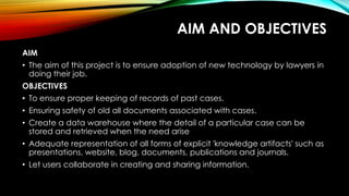 AIM AND OBJECTIVES
AIM
• The aim of this project is to ensure adoption of new technology by lawyers in
doing their job.
OBJECTIVES
• To ensure proper keeping of records of past cases.
• Ensuring safety of old all documents associated with cases.
• Create a data warehouse where the detail of a particular case can be
stored and retrieved when the need arise
• Adequate representation of all forms of explicit 'knowledge artifacts' such as
presentations, website, blog, documents, publications and journals.
• Let users collaborate in creating and sharing information.
 