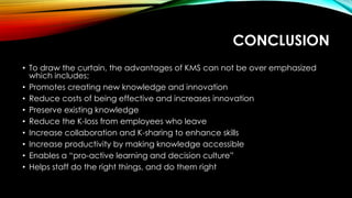 CONCLUSION
• To draw the curtain, the advantages of KMS can not be over emphasized
which includes;
• Promotes creating new knowledge and innovation
• Reduce costs of being effective and increases innovation
• Preserve existing knowledge
• Reduce the K-loss from employees who leave
• Increase collaboration and K-sharing to enhance skills
• Increase productivity by making knowledge accessible
• Enables a “pro-active learning and decision culture”
• Helps staff do the right things, and do them right
 