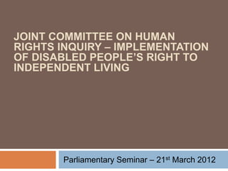 JOINT COMMITTEE ON HUMAN
RIGHTS INQUIRY – IMPLEMENTATION
OF DISABLED PEOPLE’S RIGHT TO
INDEPENDENT LIVING




       Parliamentary Seminar – 21st March 2012
 
