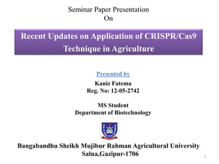 Recent Updates on Application of CRISPR/Cas9
Technique in Agriculture
Seminar Paper Presentation
On
Presented by
Kaniz Fatema
Reg. No: 12-05-2742
MS Student
Department of Biotechnology
Bangabandhu Sheikh Mujibur Rahman Agricultural University
Salna,Gazipur-1706 1
 