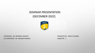 SEMINAR PRESENTATION
(DECEMBER 2022)
SUPERVISOR : DR. PRIYANKA VASHISHT PRESENTED BY : SHRUTI SHARMA
CO-SUPERVISOR : DR. AASHIMA NARANG SEMESTER - 1
 