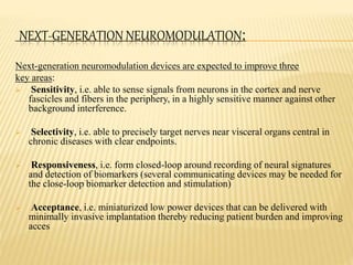 NEXT-GENERATION NEUROMODULATION:
Next-generation neuromodulation devices are expected to improve three
key areas:
 Sensitivity, i.e. able to sense signals from neurons in the cortex and nerve
fascicles and fibers in the periphery, in a highly sensitive manner against other
background interference.
 Selectivity, i.e. able to precisely target nerves near visceral organs central in
chronic diseases with clear endpoints.
 Responsiveness, i.e. form closed-loop around recording of neural signatures
and detection of biomarkers (several communicating devices may be needed for
the close-loop biomarker detection and stimulation)
 Acceptance, i.e. miniaturized low power devices that can be delivered with
minimally invasive implantation thereby reducing patient burden and improving
acces
 