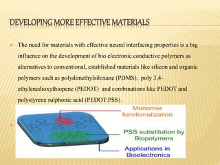 DEVELOPING MORE EFFECTIVE MATERIALS
 The need for materials with effective neural interfacing properties is a big
influence on the development of bio electronic conductive polymers as
alternatives to conventional, established materials like silicon and organic
polymers such as polydimethylsiloxane (PDMS), poly 3,4-
ethylenedioxythiopene (PEDOT) and combinations like PEDOT and
polystyrene sulphonic acid (PEDOT:PSS).
 .
 