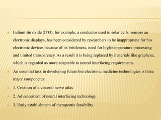  Indium-tin oxide (ITO), for example, a conductor used in solar cells, sensors an
electronic displays, has been considered by researchers to be inappropriate for bio
electronic devices because of its brittleness, need for high-temperature processing
and limited transparency. As a result it is being replaced by materials like graphene,
which is regarded as more adaptable to neural interfacing requirements.
 An essential task in developing future bio electronic medicine technologies is three
major components:
 1. Creation of a visceral nerve atlas
 2. Advancement of neural interfacing technology
 3. Early establishment of therapeutic feasibility
 