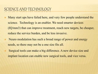 SCIENCE AND TECHNOLOGY
 Many start ups have failed here, and very few people understand the
science. Technology is an enabler. We need smarter devices
(IQ/mm3) that can improve treatment, reach new targets, be cheaper,
reduce the service burden, and be less invasive.
 Neuro modulation has such a broad range of power and energy
needs, so there may not be a one size fits all.
 Surgical tools can make a big difference. A new device size and
implant location can enable new surgical tools, and vice versa.
 