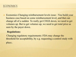 ECONOMICS
 Economics Changing reimbursement levels issue - You build your
business case based on some reimbursement level, and that can
change all of a sudden To really get COGS down, we need to get
volumes up. But to get volumes up, we need to get total price as
seen by the payer down.
Regulations:
Changing regulatory requirements: FDA may change the
threshold for acceptability, by e.g. requesting a control study with
place.
 