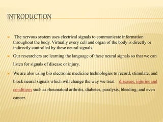 INTRODUCTION
 The nervous system uses electrical signals to communicate information
throughout the body. Virtually every cell and organ of the body is directly or
indirectly controlled by these neural signals.
 Our researchers are learning the language of these neural signals so that we can
listen for signals of disease or injury.
 We are also using bio electronic medicine technologies to record, stimulate, and
block neural signals which will change the way we treat diseases, injuries and
conditions such as rheumatoid arthritis, diabetes, paralysis, bleeding, and even
cancer.
 
