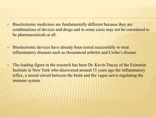  Bioelectronic medicines are fundamentally different because they are
combinations of devices and drugs and in some cases may not be considered to
be pharmaceuticals at all.
 Bioelectronic devices have already been tested successfully to treat
inflammatory diseases such as rheumatoid arthritis and Crohn’s disease.
 The leading figure in the research has been Dr. Kevin Tracey of the Feinstein
Institute in New York who discovered around 15 years ago the inflammatory
reflex, a neural circuit between the brain and the vagus nerve regulating the
immune system.
 