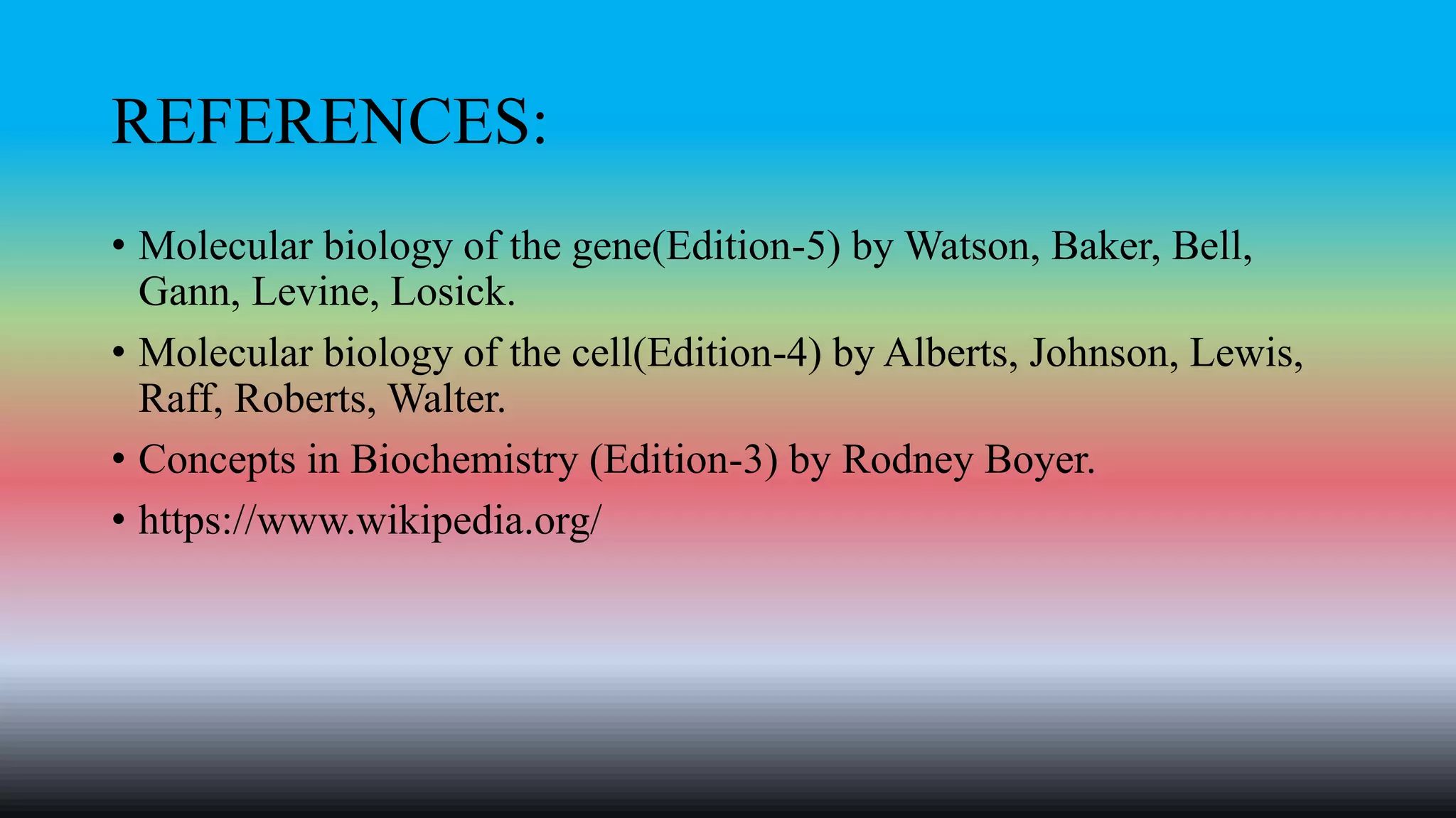REFERENCES:
• Molecular biology of the gene(Edition-5) by Watson, Baker, Bell,
Gann, Levine, Losick.
• Molecular biology of the cell(Edition-4) by Alberts, Johnson, Lewis,
Raff, Roberts, Walter.
• Concepts in Biochemistry (Edition-3) by Rodney Boyer.
• https://www.wikipedia.org/
 